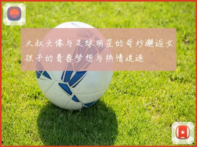 大叔头像与足球明星的奇妙邂逅女孩子的青春梦想与热情追逐