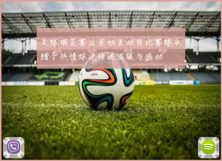 足球明星赛后亲切互动将比赛球衣赠予热情球迷传递温暖与感动