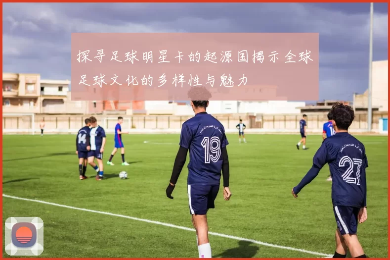 探寻足球明星卡的起源国揭示全球足球文化的多样性与魅力