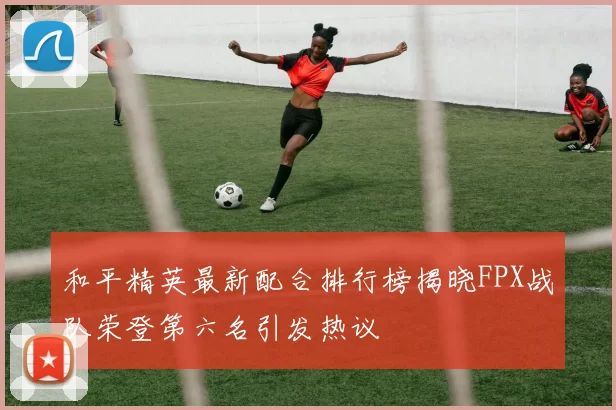 和平精英最新配合排行榜揭晓FPX战队荣登第六名引发热议