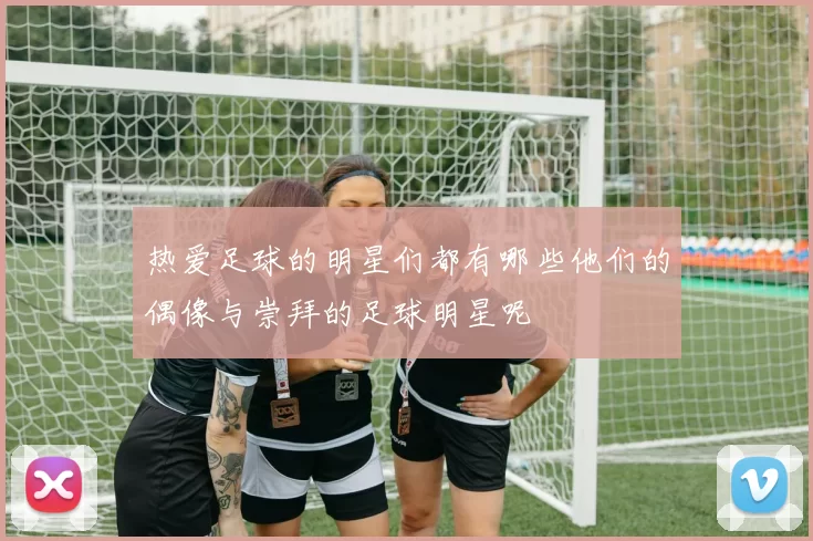 热爱足球的明星们都有哪些他们的偶像与崇拜的足球明星呢