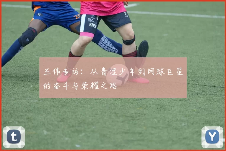 王伟专访：从青涩少年到网球巨星的奋斗与荣耀之路