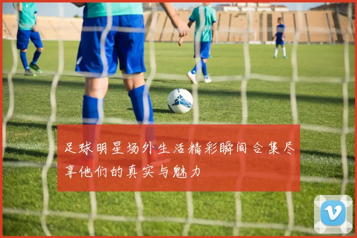 足球明星场外生活精彩瞬间合集尽享他们的真实与魅力
