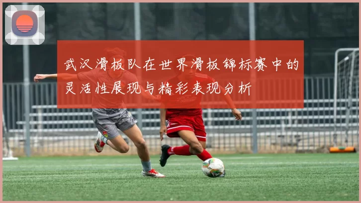 武汉滑板队在世界滑板锦标赛中的灵活性展现与精彩表现分析