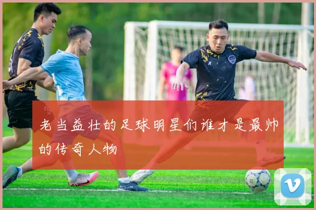 老当益壮的足球明星们谁才是最帅的传奇人物