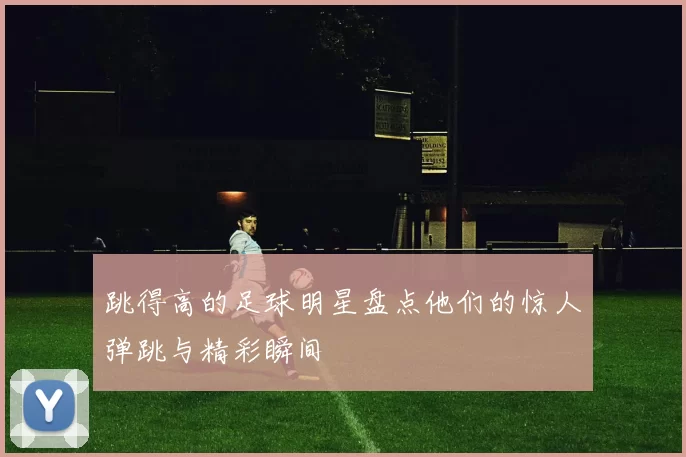 跳得高的足球明星盘点他们的惊人弹跳与精彩瞬间