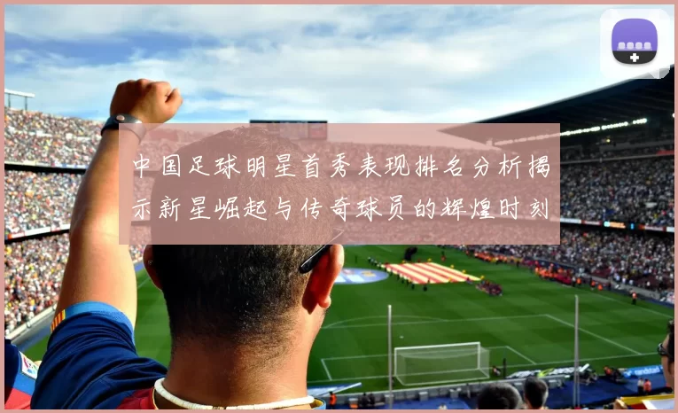 中国足球明星首秀表现排名分析揭示新星崛起与传奇球员的辉煌时刻