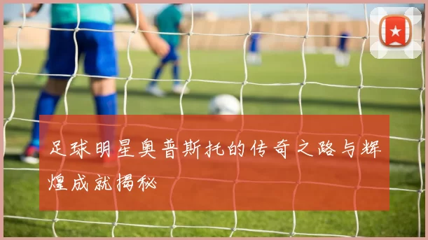 足球明星奥普斯托的传奇之路与辉煌成就揭秘