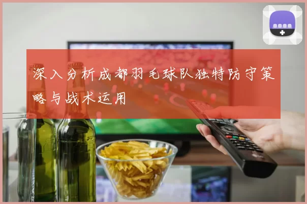 深入分析成都羽毛球队独特防守策略与战术运用