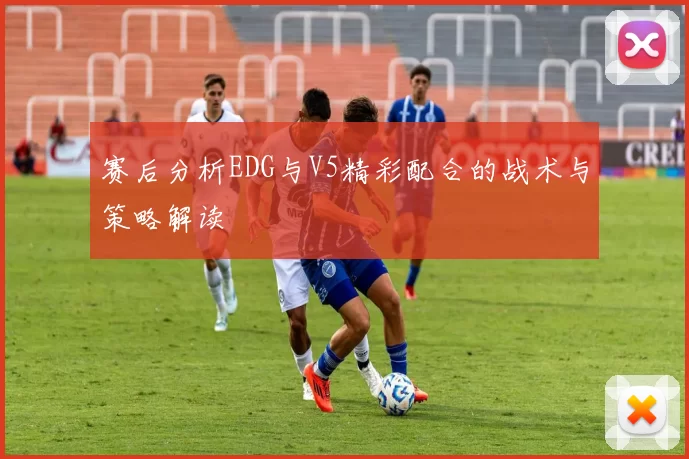 赛后分析EDG与V5精彩配合的战术与策略解读