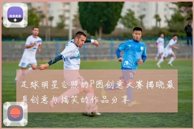 足球明星合照的P图创意大赛揭晓最具创意与搞笑的作品分享