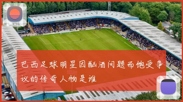 巴西足球明星因酗酒问题而饱受争议的传奇人物是谁