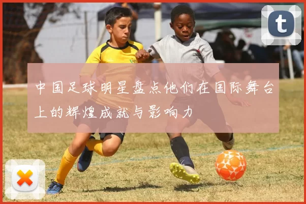 中国足球明星盘点他们在国际舞台上的辉煌成就与影响力