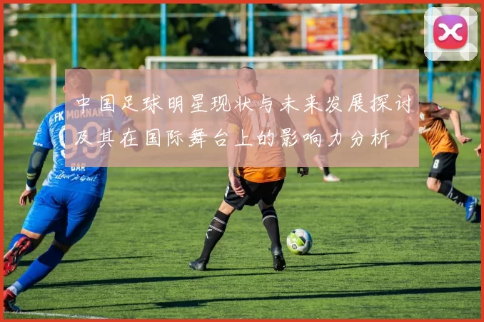 中国足球明星现状与未来发展探讨及其在国际舞台上的影响力分析