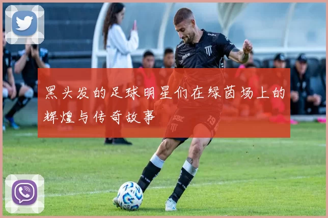 黑头发的足球明星们在绿茵场上的辉煌与传奇故事