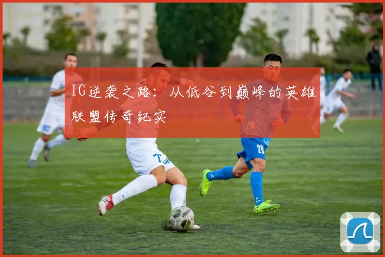 IG逆袭之路：从低谷到巅峰的英雄联盟传奇纪实